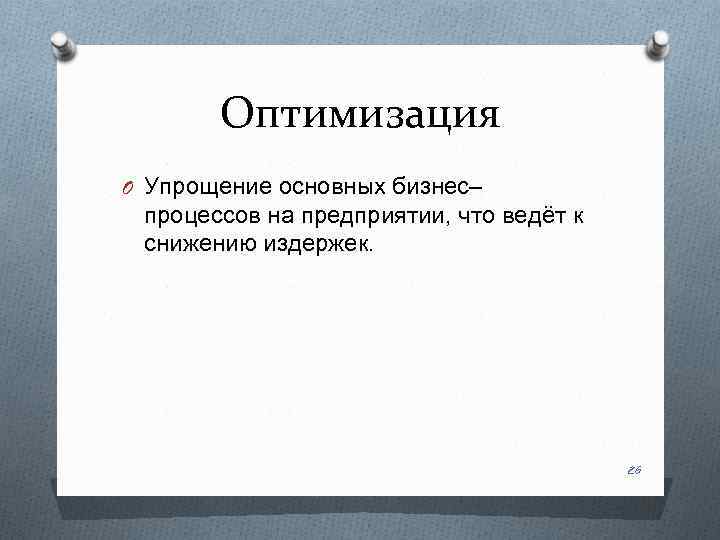 Оптимизация O Упрощение основных бизнес– процессов на предприятии, что ведёт к снижению издержек. 26