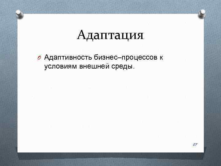 Адаптация O Адаптивность бизнес–процессов к условиям внешней среды. 27 