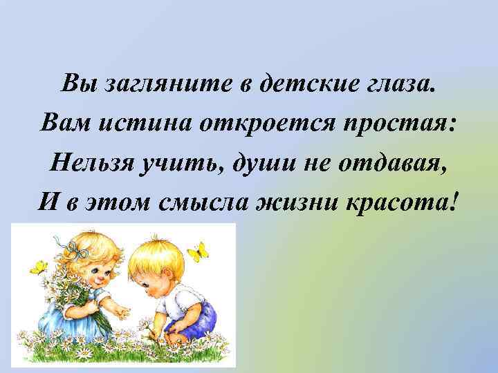 Вы загляните в детские глаза. Вам истина откроется простая: Нельзя учить, души не отдавая,