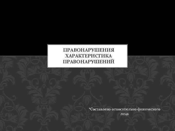 ПРАВОНАРУШЕНИЯ ХАРАКТЕРИСТИКА ПРАВОНАРУШЕНИЙ *Составлено относительно физического лица 