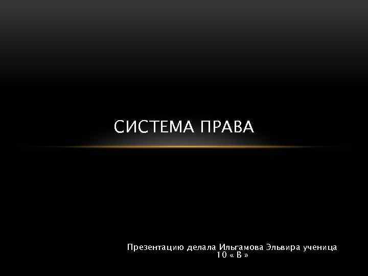 СИСТЕМА ПРАВА Презентацию делала Ильгамова Эльвира ученица 10 « В » 