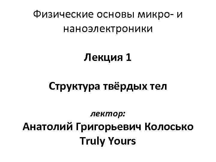 Физические основы микро- и наноэлектроники Лекция 1 Структура твёрдых тел лектор: Анатолий Григорьевич Колосько