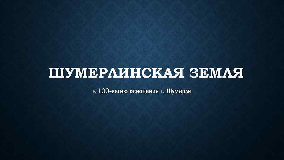 ШУМЕРЛИНСКАЯ ЗЕМЛЯ к 100 -летию основания г. Шумерля 