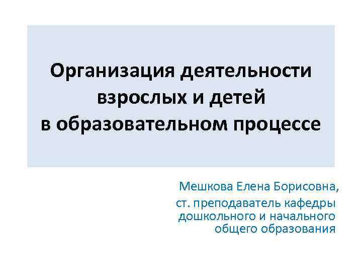 Организация деятельности взрослых и детей в образовательном процессе Мешкова Елена Борисовна, ст. преподаватель кафедры