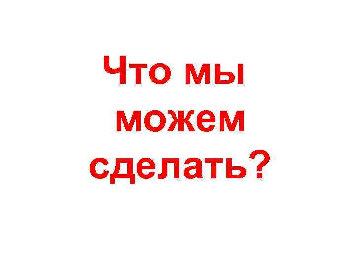 Что мы можем сделать? 