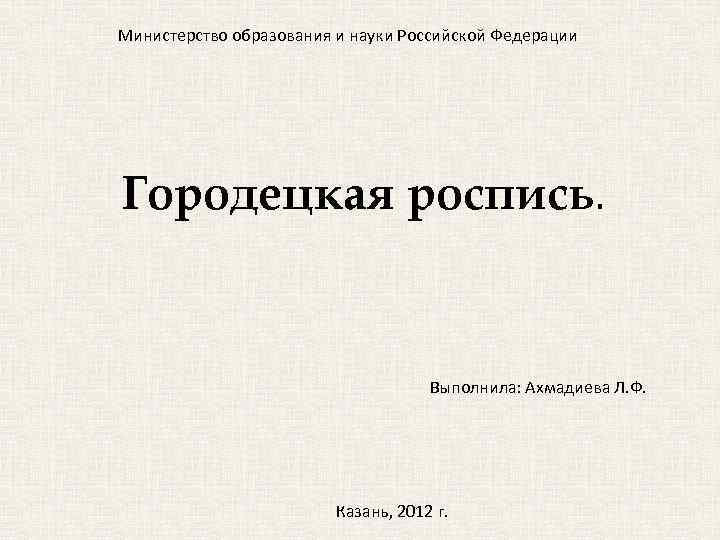 Министерство образования и науки Российской Федерации Городецкая роспись. Выполнила: Ахмадиева Л. Ф. Казань, 2012