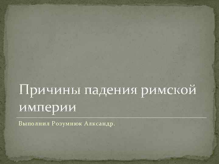 Причины падения римской империи Выполнил Розумнюк Алксандр. 