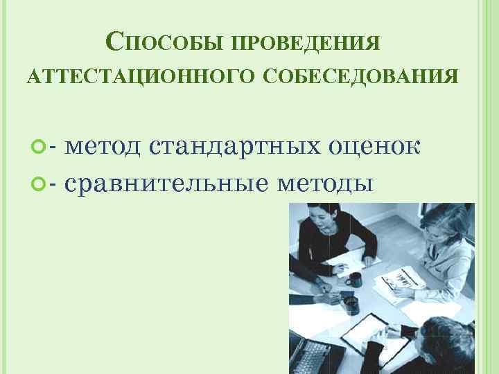 СПОСОБЫ ПРОВЕДЕНИЯ АТТЕСТАЦИОННОГО СОБЕСЕДОВАНИЯ - метод стандартных оценок - сравнительные методы 