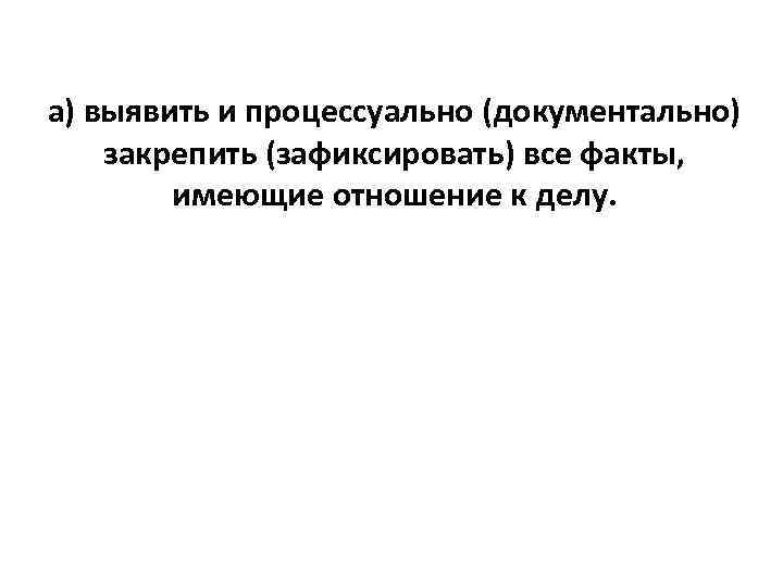 а) выявить и процессуально (документально) закрепить (зафиксировать) все факты, имеющие отношение к делу. 