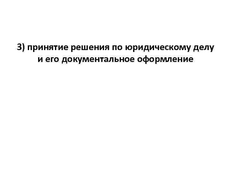 3) принятие решения по юридическому делу и его документальное оформление 
