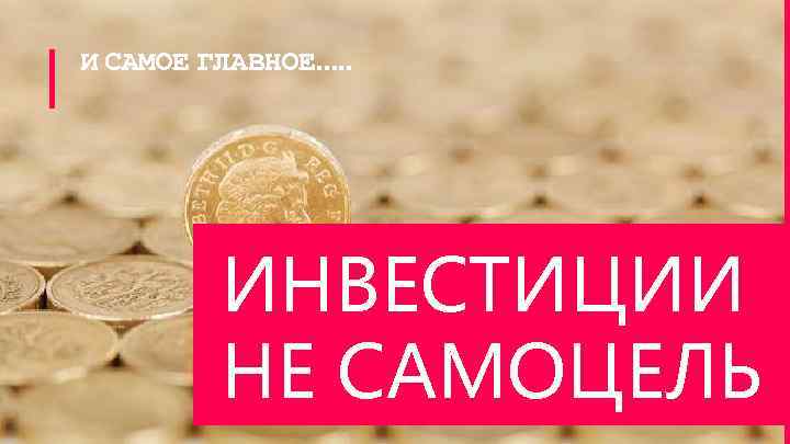 И САМОЕ ГЛАВНОЕ…. . ИНВЕСТИЦИИ НЕ САМОЦЕЛЬ 