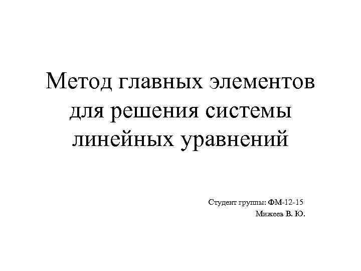 Метод главных элементов для решения системы линейных уравнений Студент группы: ФМ-12 -15 Мижеев В.