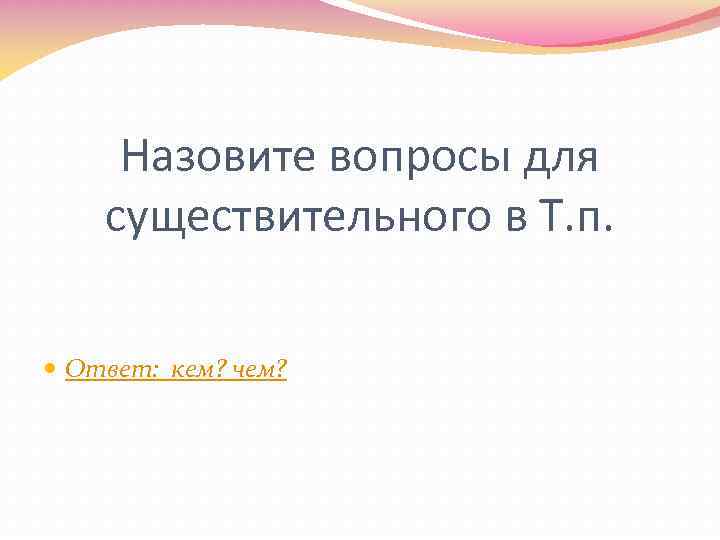 Назовите вопросы для существительного в Т. п. Ответ: кем? чем? 