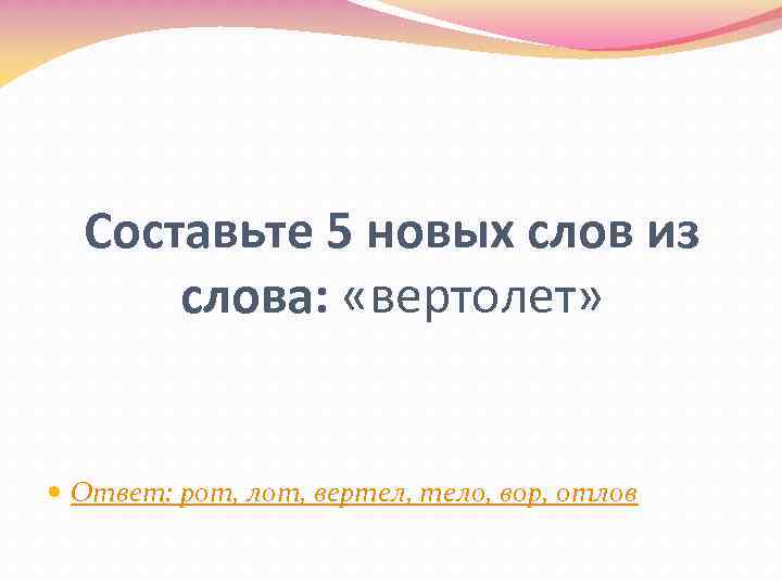 Составьте 5 новых слов из слова: «вертолет» Ответ: рот, лот, вертел, тело, вор, отлов