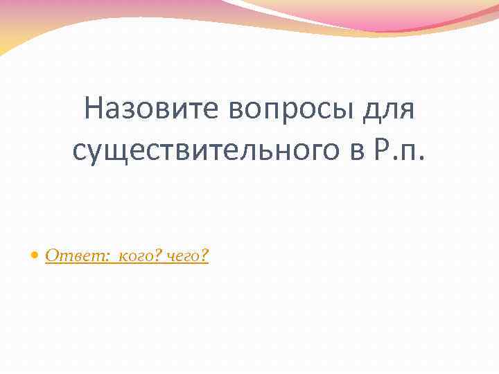 Назовите вопросы для существительного в Р. п. Ответ: кого? чего? 