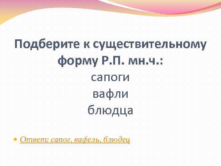 Подберите к существительному форму Р. П. мн. ч. : сапоги вафли блюдца Ответ: сапог,