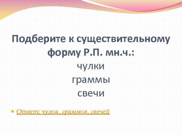 Подберите к существительному форму Р. П. мн. ч. : чулки граммы свечи Ответ: чулок,