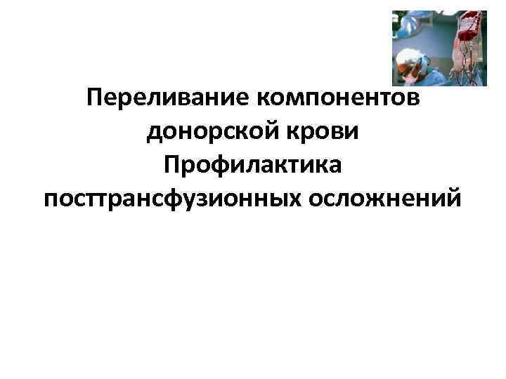 Переливание компонентов донорской крови Профилактика посттрансфузионных осложнений 