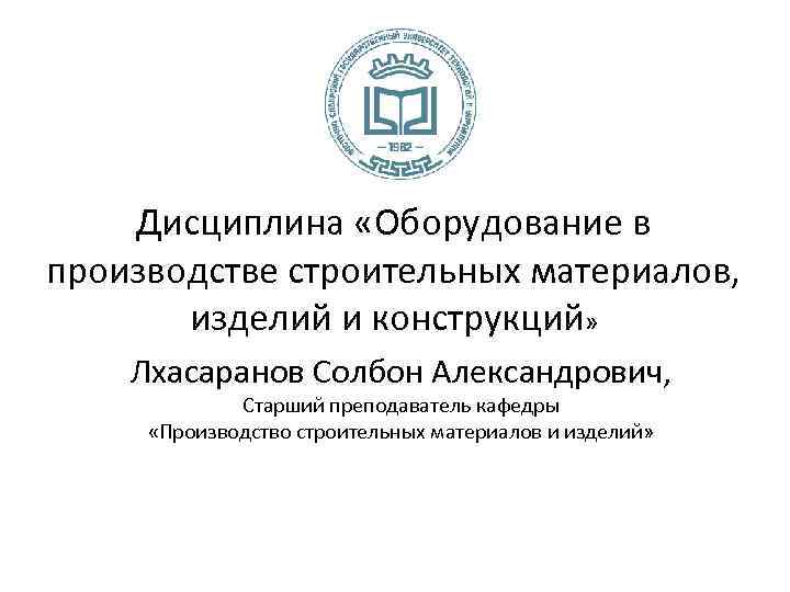 Дисциплина «Оборудование в производстве строительных материалов, изделий и конструкций» Лхасаранов Солбон Александрович, Старший преподаватель