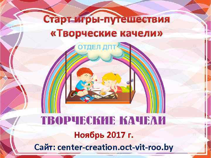 Старт игры-путешествия «Творческие качели» Ноябрь 2017 г. Сайт: center-creation. oct-vit-roo. by 
