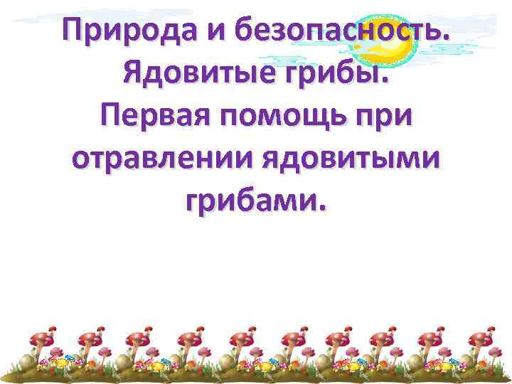 Природа и безопасность. Ядовитые грибы. Первая помощь при отравлении ядовитыми грибами. 