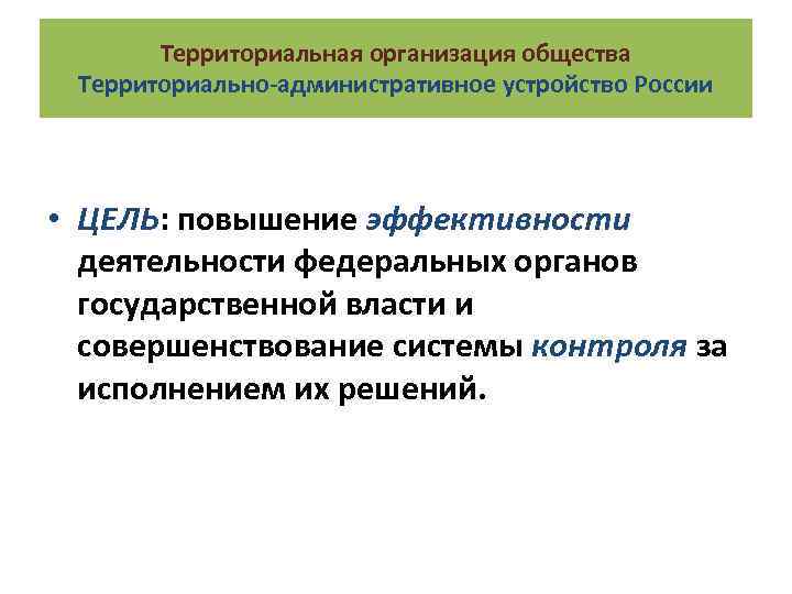 Территориальная организация общества Территориально-административное устройство России • ЦЕЛЬ: повышение эффективности деятельности федеральных органов государственной