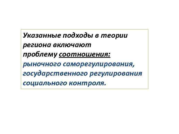 Указанные подходы в теории региона включают проблему соотношения: рыночного саморегулирования, государственного регулирования социального контроля.