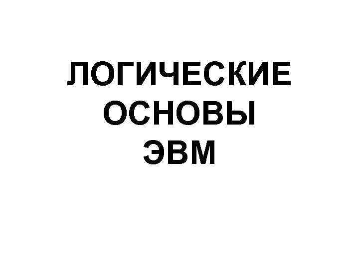 ЛОГИЧЕСКИЕ ОСНОВЫ ЭВМ 