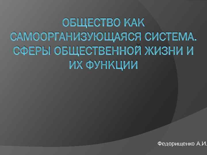 ОБЩЕСТВО КАК САМООРГАНИЗУЮЩАЯСЯ СИСТЕМА. СФЕРЫ ОБЩЕСТВЕННОЙ ЖИЗНИ И ИХ ФУНКЦИИ Федорищенко А. И. 