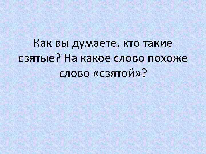 Как вы думаете, кто такие святые? На какое слово похоже слово «святой» ? 