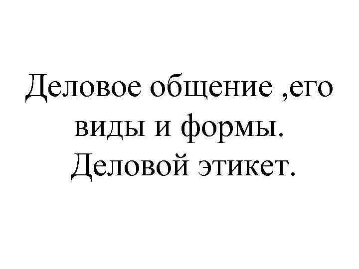 Деловое общение , его виды и формы. Деловой этикет. 