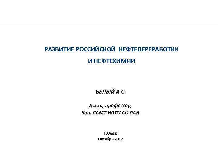 РАЗВИТИЕ РОССИЙСКОЙ НЕФТЕПЕРЕРАБОТКИ И НЕФТЕХИМИИ БЕЛЫЙ А С Д. х. н. , профессор, Зав.