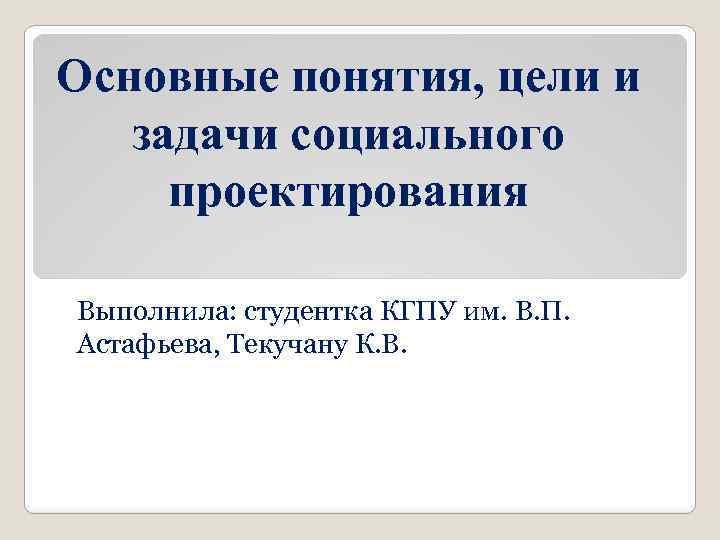 Основные понятия, цели и задачи социального проектирования Выполнила: студентка КГПУ им. В. П. Астафьева,