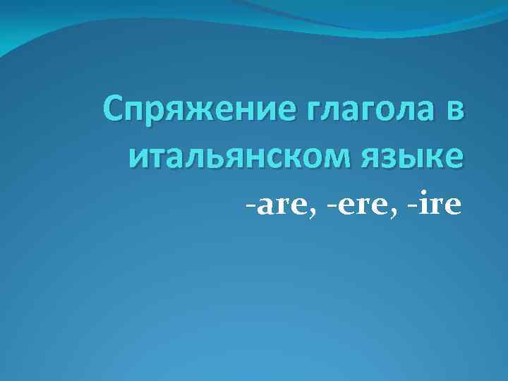 Спряжение глагола в итальянском языке -are, -ere, -ire 