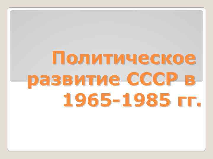 Политическое развитие СССР в 1965 -1985 гг. 