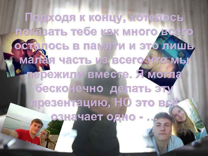 Подходя к концу, хотелось показать тебе как много всего осталось в памяти и это