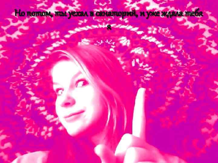 Но потом, ты уехал в санаторий, и уже ждала тебя я 