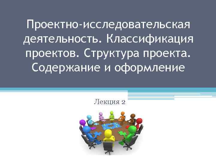 Проектно-исследовательская деятельность. Классификация проектов. Структура проекта. Содержание и оформление Лекция 2 