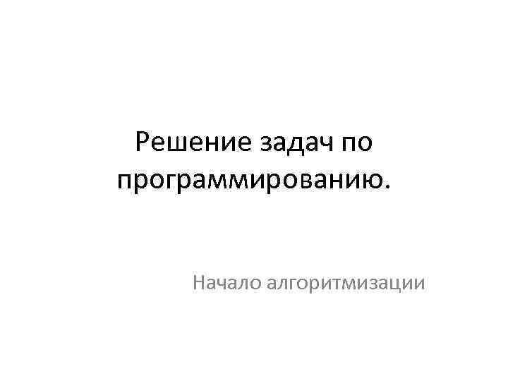 Решение задач по программированию. Начало алгоритмизации 