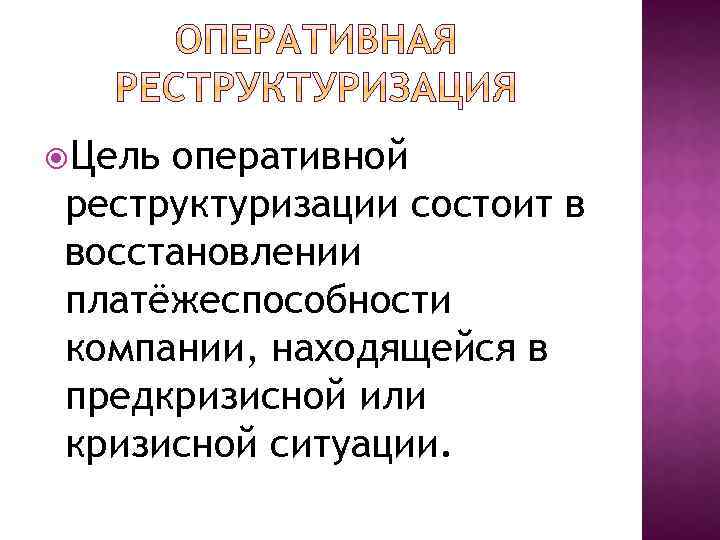  Цель оперативной реструктуризации состоит в восстановлении платёжеспособности компании, находящейся в предкризисной или кризисной