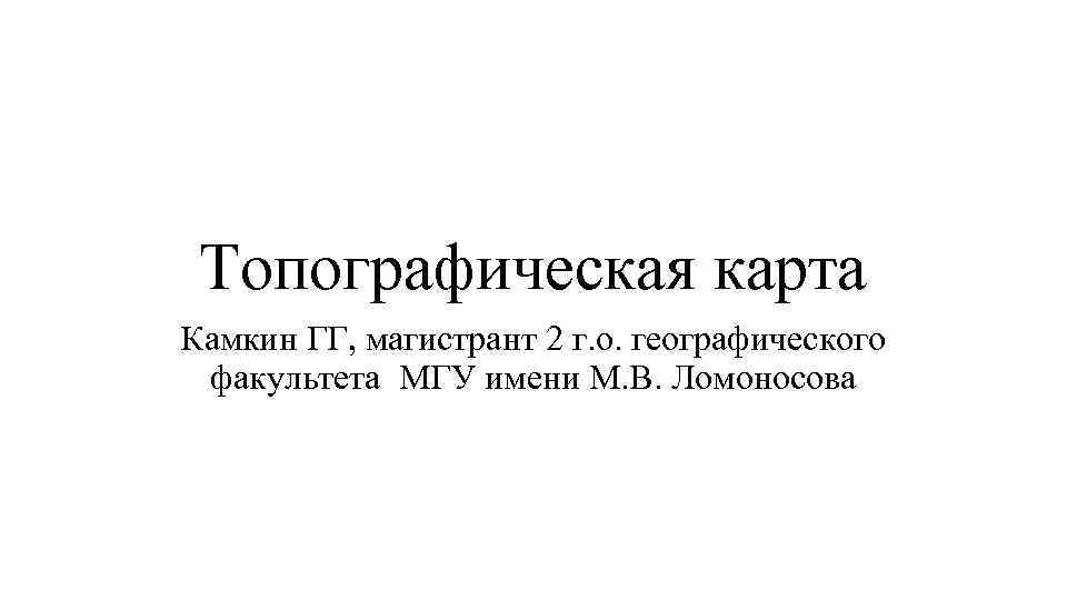 Топографическая карта Камкин ГГ, магистрант 2 г. о. географического факультета МГУ имени М. В.