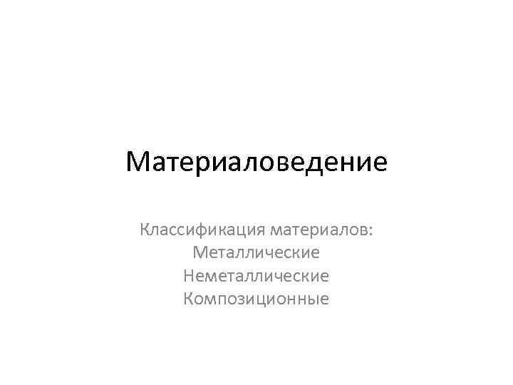 Материаловедение Классификация материалов: Металлические Неметаллические Композиционные 