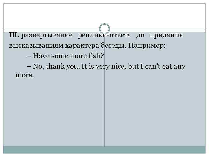 III. развертывание реплики-ответа до придания высказываниям характера беседы. Например: – Have some more fish?