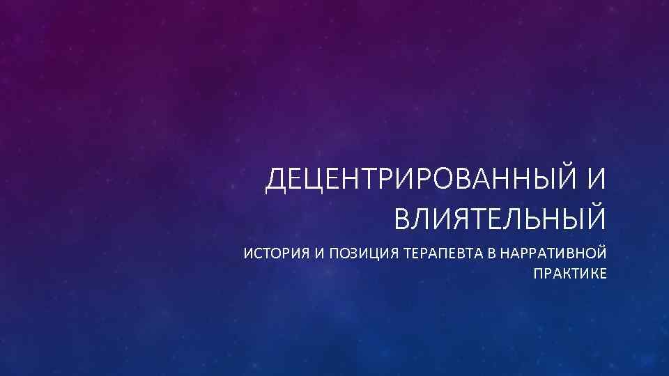 ДЕЦЕНТРИРОВАННЫЙ И ВЛИЯТЕЛЬНЫЙ ИСТОРИЯ И ПОЗИЦИЯ ТЕРАПЕВТА В НАРРАТИВНОЙ ПРАКТИКЕ 