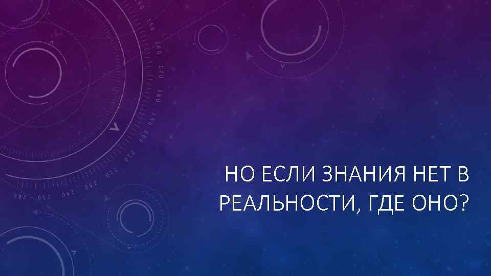 НО ЕСЛИ ЗНАНИЯ НЕТ В РЕАЛЬНОСТИ, ГДЕ ОНО? 