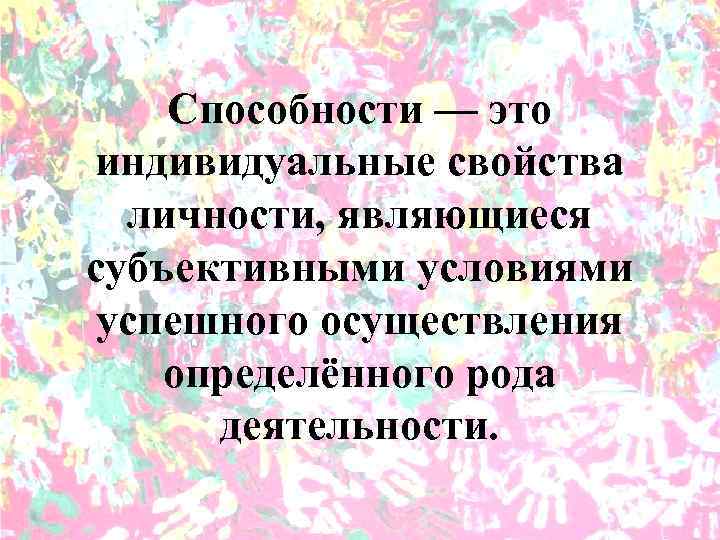 Способности — это индивидуальные свойства личности, являющиеся субъективными условиями успешного осуществления определённого рода деятельности.