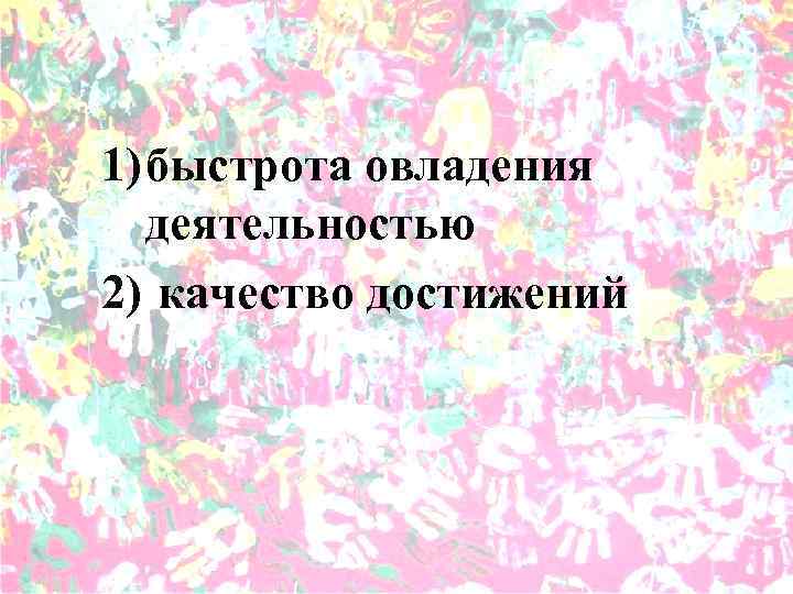 1) быстрота овладения деятельностью 2) качество достижений 