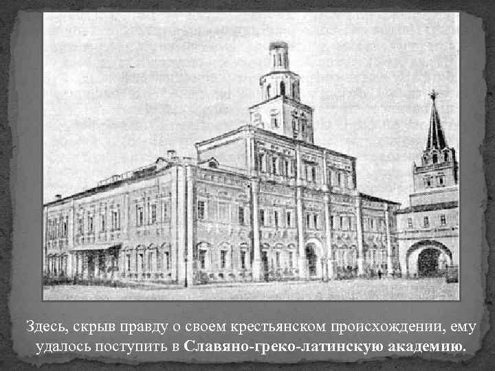 Здесь, скрыв правду о своем крестьянском происхождении, ему удалось поступить в Славяно-греко-латинскую академию. 