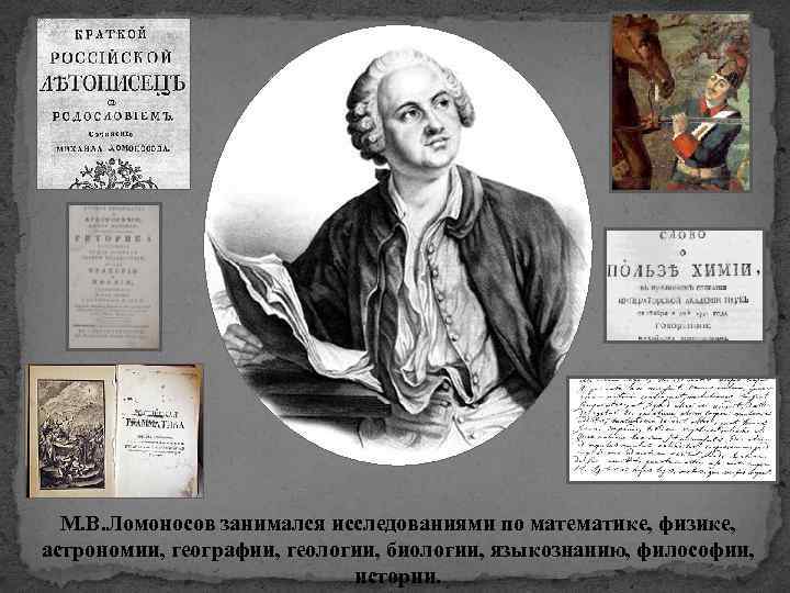 М. В. Ломоносов занимался исследованиями по математике, физике, астрономии, географии, геологии, биологии, языкознанию, философии,