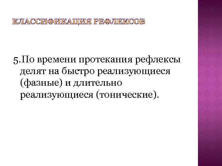 5. По времени протекания рефлексы делят на быстро реализующиеся (фазные) и длительно реализующиеся (тонические).